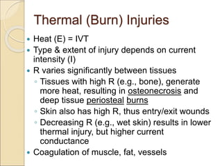 Thermal (Burn) Injuries
 Heat (E) = IVT
 Type & extent of injury depends on current
intensity (I)
 R varies significantly between tissues
◦ Tissues with high R (e.g., bone), generate
more heat, resulting in osteonecrosis and
deep tissue periosteal burns
◦ Skin also has high R, thus entry/exit wounds
◦ Decreasing R (e.g., wet skin) results in lower
thermal injury, but higher current
conductance
 Coagulation of muscle, fat, vessels
 