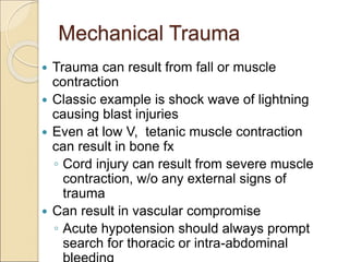 Mechanical Trauma
 Trauma can result from fall or muscle
contraction
 Classic example is shock wave of lightning
causing blast injuries
 Even at low V, tetanic muscle contraction
can result in bone fx
◦ Cord injury can result from severe muscle
contraction, w/o any external signs of
trauma
 Can result in vascular compromise
◦ Acute hypotension should always prompt
search for thoracic or intra-abdominal
 