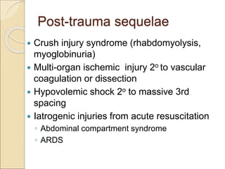 Post-trauma sequelae
 Crush injury syndrome (rhabdomyolysis,
myoglobinuria)
 Multi-organ ischemic injury 2o to vascular
coagulation or dissection
 Hypovolemic shock 2o to massive 3rd
spacing
 Iatrogenic injuries from acute resuscitation
◦ Abdominal compartment syndrome
◦ ARDS
 