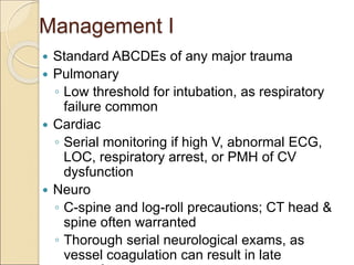 Management I
 Standard ABCDEs of any major trauma
 Pulmonary
◦ Low threshold for intubation, as respiratory
failure common
 Cardiac
◦ Serial monitoring if high V, abnormal ECG,
LOC, respiratory arrest, or PMH of CV
dysfunction
 Neuro
◦ C-spine and log-roll precautions; CT head &
spine often warranted
◦ Thorough serial neurological exams, as
vessel coagulation can result in late
 