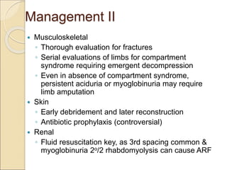 Management II
 Musculoskeletal
◦ Thorough evaluation for fractures
◦ Serial evaluations of limbs for compartment
syndrome requiring emergent decompression
◦ Even in absence of compartment syndrome,
persistent aciduria or myoglobinuria may require
limb amputation
 Skin
◦ Early debridement and later reconstruction
◦ Antibiotic prophylaxis (controversial)
 Renal
◦ Fluid resuscitation key, as 3rd spacing common &
myoglobinuria 2o/2 rhabdomyolysis can cause ARF
 