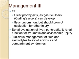Management III
 GI
◦ Ulcer prophylaxis, as gastric ulcers
(Curling’s ulcers) can develop
◦ Ileus uncommon, but should prompt
evaluation for other injury
 Serial evaluation of liver, pancreatic, & renal
function for traumatic/anoxic/ischemic injury
 Judicious management of fluid and
electrolytes to avoid acidosis and
compartment syndromes
 