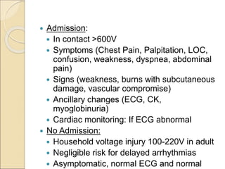  Admission:
 In contact >600V
 Symptoms (Chest Pain, Palpitation, LOC,
confusion, weakness, dyspnea, abdominal
pain)
 Signs (weakness, burns with subcutaneous
damage, vascular compromise)
 Ancillary changes (ECG, CK,
myoglobinuria)
 Cardiac monitoring: If ECG abnormal
 No Admission:
 Household voltage injury 100-220V in adult
 Negligible risk for delayed arrhythmias
 Asymptomatic, normal ECG and normal
 