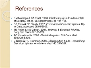References
 DM Mozingo & BA Pruitt. 1998. Electric Injury. in Fundamentals
of Surgery, 1st ed, JE Niederhuber, pp 194-195.
 DS Pinto & PF Clardy. 2007. Environmental electric injuries. Up-
to-Date, accessed 06/01/2007.
 TN Pham & NS Gibran. 2007. Thermal & Electrical Injuries.
Surg Clin N Am 87:185-206.
 AC Koumbourlis. 2002. Electrical Injuries. Crit Care Med
30:S424-S430.
 C Spies & RG Trohman. 2006. Electrocution & Life-Threatening
Electrical Injuries. Ann Intern Med 145:531-537.
 