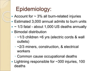 Epidemiology:
 Account for ~ 3% all burn-related injuries
 Estimated 3,000 annual admits to burn units
 ~ 1/3 fatal - about 1,000 US deaths annually
 Bimodal distribution
◦ ~1/3 children <6 yrs (electric cords & wall
outlets)
◦ ~2/3 miners, construction, & electrical
workers
◦ Common cause occupational deaths
 Lightning responsible for ~300 injuries, 100
deaths
 
