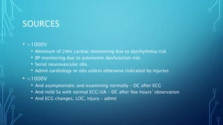 SOURCES
• >1000V
• Minimum of 24hr cardiac monitoring due to dysrhythmia risk
• BP monitoring due to autonomic dysfunction risk
• Serial neurovascular obs
• Admit cardiology or obs unless otherwise indicated by injuries
• <1000V
• And asymptomatic and examining normally – DC after ECG
• And mild Sx with normal ECG/UA – DC after few hours’ observation
• And ECG changes, LOC, injury – admit
 