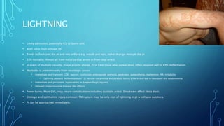 LIGHTNING
• Likely admission, potentially ICU or burns unit
• Brief, ultra-high voltage, DC
• Tends to flash over the pt and into orifices e.g. mouth and ears, rather than go through the pt
• 32% mortality. Almost all from initial cardiac arrest or from resp arrest.
• In event of multiple casualty, triage priority altered. First treat those who appear dead. Often respond well to CPR/defibrillation.
• Morbidity is predominantly from neurologic issues.
• Immediate and transient: LOC, seizure, confusion, anterograde amnesia, weakness, paraesthesia, inattention, HA, irritability
• Lightning paralysis “keraunoparalysis”: LL vascular compromise and paralysis lasting a few hr only due to vasospasm and dysautonomia
• Immediate and persistent: hypoxaemic or haemorrhagic injuries
• Delayed: motorneurone disease-like effects
• Fewer burns. More CVS, resp, neuro complications including asystolic arrest. Shockwave effect like a blast.
• Otologic and ophthalmic injury common. TM rupture may be only sign of lightning in pt w collapse outdoors.
• Pt can be approached immediately.
 