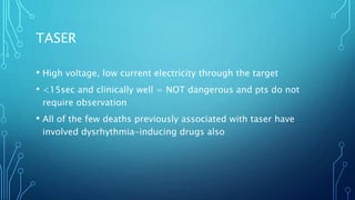 TASER
• High voltage, low current electricity through the target
• <15sec and clinically well = NOT dangerous and pts do not
require observation
• All of the few deaths previously associated with taser have
involved dysrhythmia-inducing drugs also
 