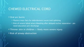 CHEWED ELECTRICAL CORD
• Oral arc burns
• Plastics/max-facs for debridement/recon/oral splinting
• Risk of severe labial artery bleeding after delayed eschar separation – pts
need education pre-discharge
• Thinner skin in children = likely more severe injury
• Risk of airway obstruction
 