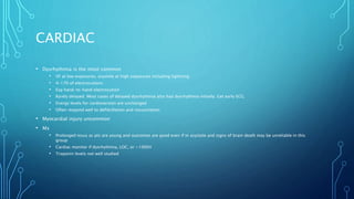 CARDIAC
• Dysrhythmia is the most common
• VF at low exposures, asystole at high exposures including lightning
• 4-17% of electrocutions
• Esp hand-to-hand electrocution
• Rarely delayed. Most cases of delayed dysrhythmia also had dysrhythmia initially. Get early ECG.
• Energy levels for cardioversion are unchanged
• Often respond well to defibrillation and resuscitation
• Myocardial injury uncommon
• Mx
• Prolonged resus as pts are young and outcomes are good even if in asystole and signs of brain death may be unreliable in this
group
• Cardiac monitor if dysrhythmia, LOC, or >1000V
• Troponin levels not well studied
 