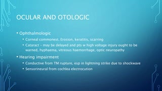 OCULAR AND OTOLOGIC
• Ophthalmologic
• Corneal commonest. Erosion, keratitis, scarring
• Cataract – may be delayed and pts w high voltage injury ought to be
warned, hyphaema, vitreous haemorrhage, optic neuropathy
• Hearing impairment
• Conductive from TM rupture, esp in lightning strike due to shockwave
• Sensorineural from cochlea electrocution
 