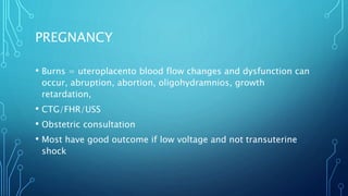 PREGNANCY
• Burns = uteroplacento blood flow changes and dysfunction can
occur, abruption, abortion, oligohydramnios, growth
retardation,
• CTG/FHR/USS
• Obstetric consultation
• Most have good outcome if low voltage and not transuterine
shock
 