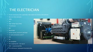 THE ELECTRICIAN
• Found unconscious near a generator. Now awake but amnesic and confused
• Burns to chest and arms
• VWNL
• Ax?
• High voltage injury likely
• Transthoracic
• Mx?
• Resuscitate
• Survey injuries, esp burns and head
• Cx spine precautions and CT
• ECG
• UA
• CK/myoglobin
• IVH, targeting UO >1mL/kg/hr
• NVO – compromised RUL
• TF to FSH burns. Subsequent fasciotomy RUL
 