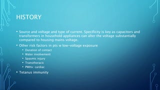 HISTORY
• Source and voltage and type of current. Specificity is key as capacitors and
transformers in household appliances can alter the voltage substantially
compared to housing mains voltage.
• Other risk factors in pts w low-voltage exposure
• Duration of contact
• Water involvement
• Spasmic injury
• Transthoracic
• PMHx: cardiac
• Tetanus immunity
 