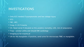 INVESTIGATIONS
• Only ECG needed if asymptomatic and low voltage injury
• ECG
• FBC, UEC,
• Coag, G+H if trauma
• CK. Need serial if elevated as this predicts mortality, LOS, risk of amputation.
• Trop – unclear utility and should DW cardiology
• Imaging as for trauma pt
• UA for Hb/myoglobin. If positive, send urine for microscopy ?RBC vs myoglobin.
 
