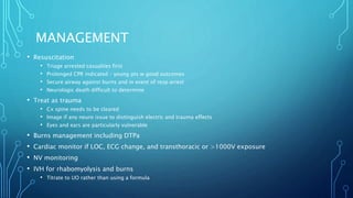 MANAGEMENT
• Resuscitation
• Triage arrested casualties first
• Prolonged CPR indicated – young pts w good outcomes
• Secure airway against burns and in event of resp arrest
• Neurologic death difficult to determine
• Treat as trauma
• Cx spine needs to be cleared
• Image if any neuro issue to distinguish electric and trauma effects
• Eyes and ears are particularly vulnerable
• Burns management including DTPa
• Cardiac monitor if LOC, ECG change, and transthoracic or >1000V exposure
• NV monitoring
• IVH for rhabomyolysis and burns
• Titrate to UO rather than using a formula
 