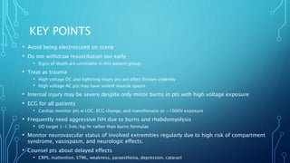 KEY POINTS
• Avoid being electrocuted on scene
• Do not withdraw resuscitation too early
• Signs of death are unreliable in this patient group
• Treat as trauma
• High voltage DC and lightning injury pts are often thrown violently
• High voltage AC pts may have violent muscle spasm
• Internal injury may be severe despite only minor burns in pts with high voltage exposure
• ECG for all patients
• Cardiac monitor pts w LOC, ECG change, and transthoracic or >1000V exposure
• Frequently need aggressive IVH due to burns and rhabdomyolysis
• UO target 1-1.5mL/kg/hr rather than burns formulae
• Monitor neurovascular status of involved extremities regularly due to high risk of compartment
syndrome, vasospasm, and neurologic effects.
• Counsel pts about delayed effects
• CRPS, inattention, STML, weakness, paraesthesia, depression, cataract
 