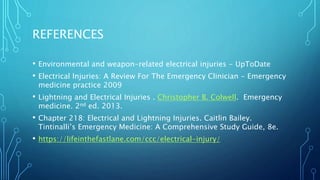 REFERENCES
• Environmental and weapon-related electrical injuries - UpToDate
• Electrical Injuries: A Review For The Emergency Clinician - Emergency
medicine practice 2009
• Lightning and Electrical Injuries . Christopher B. Colwell. Emergency
medicine. 2nd ed. 2013.
• Chapter 218: Electrical and Lightning Injuries. Caitlin Bailey.
Tintinalli’s Emergency Medicine: A Comprehensive Study Guide, 8e.
• https://lifeinthefastlane.com/ccc/electrical-injury/
 