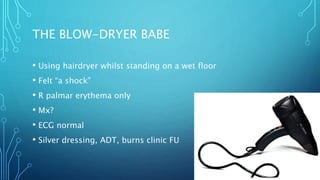 THE BLOW-DRYER BABE
• Using hairdryer whilst standing on a wet floor
• Felt “a shock”
• R palmar erythema only
• Mx?
• ECG normal
• Silver dressing, ADT, burns clinic FU
 