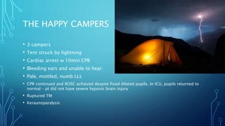 THE HAPPY CAMPERS
• 3 campers
• Tent struck by lightning
• Cardiac arrest w 10min CPR
• Bleeding ears and unable to hear
• Pale, mottled, numb LLs
• CPR continued and ROSC achieved despite fixed dilated pupils. In ICU, pupils returned to
normal – pt did not have severe hypoxic brain injury
• Ruptured TM
• Keraunoparalysis
 