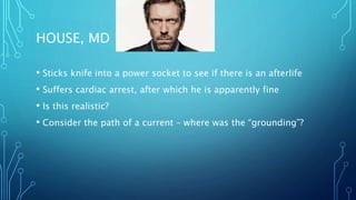 HOUSE, MD
• Sticks knife into a power socket to see if there is an afterlife
• Suffers cardiac arrest, after which he is apparently fine
• Is this realistic?
• Consider the path of a current – where was the “grounding”?
 