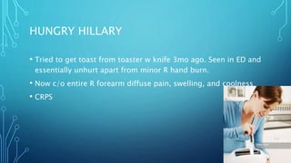 HUNGRY HILLARY
• Tried to get toast from toaster w knife 3mo ago. Seen in ED and
essentially unhurt apart from minor R hand burn.
• Now c/o entire R forearm diffuse pain, swelling, and coolness
• CRPS
 