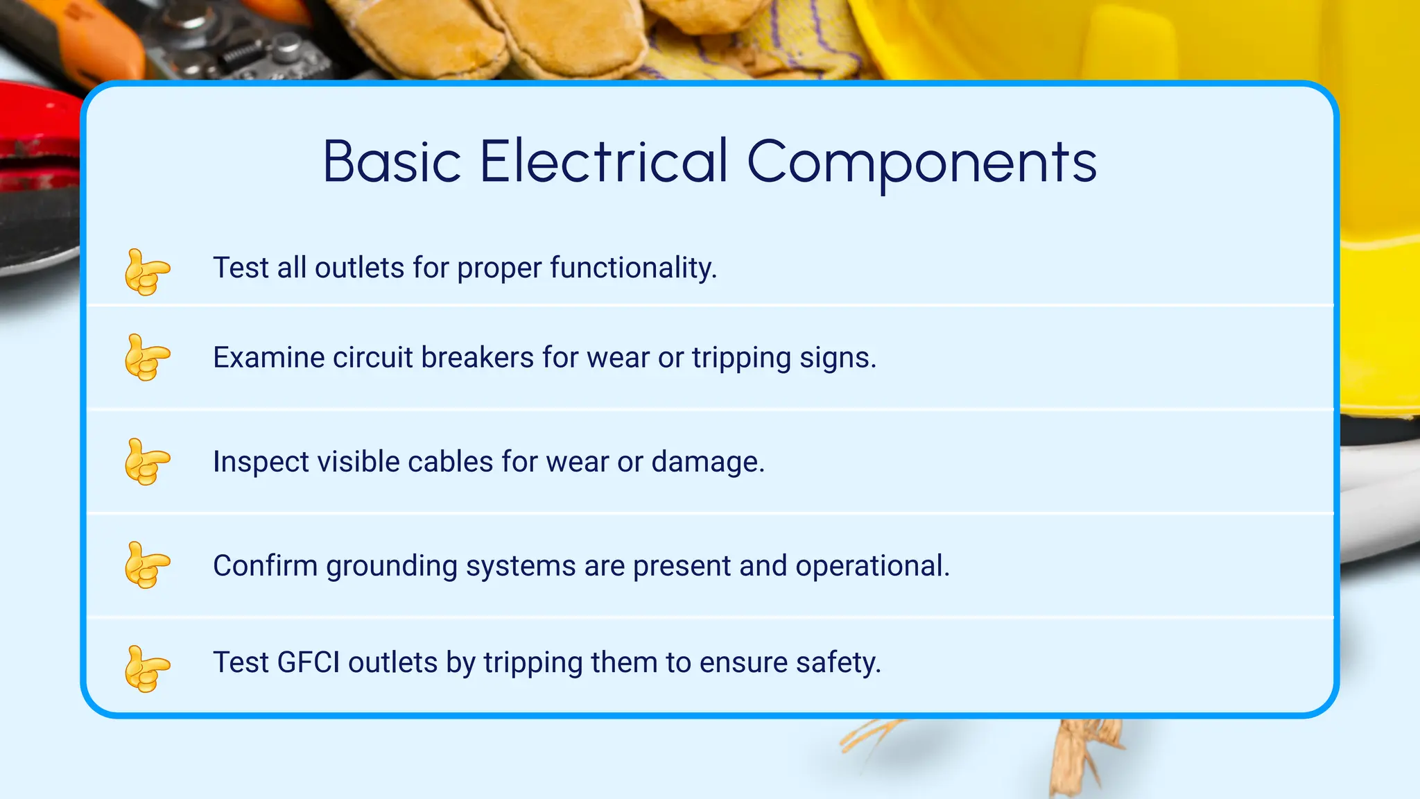 Basic Electrical Components
Test all outlets for proper functionality.
Examine circuit breakers for wear or tripping signs.
Inspect visible cables for wear or damage.
Confirm grounding systems are present and operational.
Test GFCI outlets by tripping them to ensure safety.
 