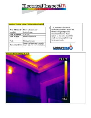 Kentucky Themal Digital Photo and Identification

                                                       The area above the men’s
     Area of Property   Men’s bathroom door            restroom door frame shows the
     Location           Interior Image                 thermal image of possible
     Time of Imaging    2:30 p.m.                      moisture intrusion. Roof
     Type of Door       Metal / Commercial             repairs as indicated should be
                                                       made and imaging follow up
                                                       for proper repair.
     Fault          Moisture Intrusion
                    Repair roof leaks and image to
     Recommendation insure leak has been eradicated.




Kentucky Thermal Image IR 3445
 