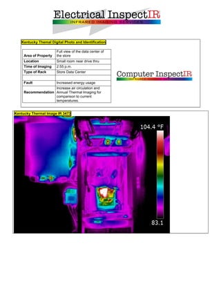 Kentucky Themal Digital Photo and Identification

                        Full view of the data center of
     Area of Property   the store
     Location           Small room near drive thru
     Time of Imaging    2:55 p.m.
     Type of Rack       Store Data Center

     Fault          Increased energy usage
                    Increase air circulation and
     Recommendation Annual Thermal Imaging for
                    comparison to current
                    temperatures.


Kentucky Thermal Image IR 3473
 