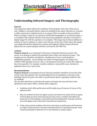 Understanding Infrared Imagery and Thermography
General
This inspection report reflects the conditions of the property at the time of the survey
only. Hidden or concealed defects cannot be included in this report, therefore no warranty
is either expressed or implied, however an earnest effort was made to discover defects.
When an image is taken by our group of certified thermographers as an infrared image, it
is recorded on the internal memory of the processing equipment and later converted to a
digital image file with the assistance of a computer. The image may be then modified in a
number of ways to enhance its value to the end user. In the case of this report, the images
were digitized and then adjusted for contrast and brightness before being scaled and
placed into our custom program and later converted to this PDF file.

Analysis
Property Inspectir was contracted to find areas of potential electrical concern. Our
survey is an attempt to identify the potential issues within your electrical system. The
imaging service should be considered a valuable part of your overall predictive
maintenance program. Every attempt was made to image property according to the
ASTM C1060 standard; however, due to circumstances beyond our control this might not
have been possible. For example, weather conditions, inaccessible areas, furniture or
appliances that cover a given area.

Recommendations
Property Inspectir recommends all areas showing anomalies should be reviewed to find
out the cause and repaired. Our recommendations are not intended as criticisms of the
buildings electrical system, but rather as professional opinion regarding conditions that
we establish.
We are often asked how to prioritize the repairs and repair the areas that have been
identified in this report. Below, find the three categories:

      Conditions which affect performance and life safety issues (if any) are of course, of the
       highest priority.

      Next are conditions that do not appear to pose any threat to the safety of the occupants
       of the building, but that need repair because they create a condition that affects the
       performance of the building or could deteriorate the building itself. Examples would be
       items that appear to be critical with increased heat temperatures.

      Finally, lower priority conditions that have a low impact on performance of the thermal,
       air and/or moisture barriers, but have reached the level of a reportable anomaly. These
       should be evaluated to determine if it is cost-effective to conduct repairs.
 