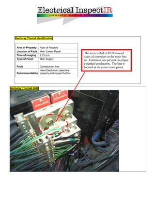 Kentucky Themal Identification


    Area of Property    Rear of Property
    Location of Fault   Main Center Panel
                                                   The area circled in RED showed
    Time of Imaging     9:33 a.m.
                                                   signs of corrosion on the main line
    Type of Panel       Main Supply                in. Corrosion can prevent on proper
                                                   electrical conduction. The line is
    Fault               Corrosion on line          located at the center main panel.
                   Have Electrician clean line
    Recommendation properly and inspect further.




Kentucky Thermal 3487
 