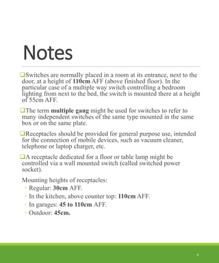 Notes
❑Switches are normally placed in a room at its entrance, next to the
door, at a height of 110cm AFF (above finished floor). In the
particular case of a multiple way switch controlling a bedroom
lighting from next to the bed, the switch is mounted there at a height
of 55cm AFF.
❑The term multiple gang might be used for switches to refer to
many independent switches of the same type mounted in the same
box or on the same plate.
❑Receptacles should be provided for general purpose use, intended
for the connection of mobile devices, such as vacuum cleaner,
telephone or laptop charger, etc.
❑A receptacle dedicated for a floor or table lamp might be
controlled via a wall mounted switch (called switched power
socket).
Mounting heights of receptacles:
◦ Regular: 30cm AFF.
◦ In the kitchen, above counter top: 110cm AFF.
◦ In garages: 45 to 110cm AFF.
◦ Outdoor: 45cm.
8
 