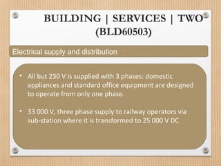 BUILDING | SERVICES | TWO
(BLD60503)
Electrical supply and distribution
• All but 230 V is supplied with 3 phases: domestic
appliances and standard office equipment are designed
to operate from only one phase.
• 33 000 V, three phase supply to railway operators via
sub-station where it is transformed to 25 000 V DC
 
