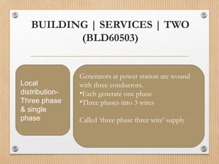 BUILDING | SERVICES | TWO
(BLD60503)
Local
distribution-
Three phase
& single
phase
Generators at power station are wound
with three conductors.
•Each generate one phase
•Three phases into 3 wires
Called ‘three phase three wire’ supply
 