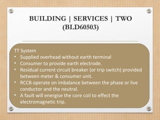 BUILDING | SERVICES | TWO
(BLD60503)
TT System
• Supplied overhead without earth terminal
• Consumer to provide earth electrode.
• Residual current circuit breaker (or trip switch) provided
between meter & consumer unit.
• RCCB operate on imbalance between the phase or live
conductor and the neutral.
• A fault will energise the core coil to effect the
electromagnetic trip.
 