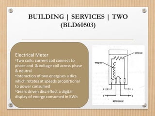 BUILDING | SERVICES | TWO
(BLD60503)
Electrical Meter
•Two coils: current coil connect to
phase and & voltage coil across phase
& neutral
•Interaction of two energises a dics
which rotates at speeds proportional
to power consumed
•Gears driven disc effect a digital
display of energy consumed in KWh
 