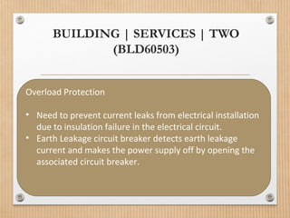 BUILDING | SERVICES | TWO
(BLD60503)
Overload Protection
• Need to prevent current leaks from electrical installation
due to insulation failure in the electrical circuit.
• Earth Leakage circuit breaker detects earth leakage
current and makes the power supply off by opening the
associated circuit breaker.
 