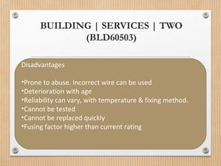 BUILDING | SERVICES | TWO
(BLD60503)
Disadvantages
•Prone to abuse. Incorrect wire can be used
•Deterioration with age
•Reliability can vary, with temperature & fixing method.
•Cannot be tested
•Cannot be replaced quickly
•Fusing factor higher than current rating
 