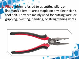 1. Pliers- often referred to as cutting pliers or
lineman’s pliers — are a staple on any electrician’s
tool belt. They are mainly used for cutting wire, or
gripping, twisting, bending, or straightening wires.
 