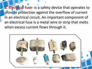 2. Electrical fuse- is a safety device that operates to
provide protection against the overflow of current
in an electrical circuit. An important component of
an electrical fuse is a metal wire or strip that melts
when excess current flows through it.
 