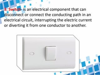 3. Switch- is an electrical component that can
disconnect or connect the conducting path in an
electrical circuit, interrupting the electric current
or diverting it from one conductor to another.
 