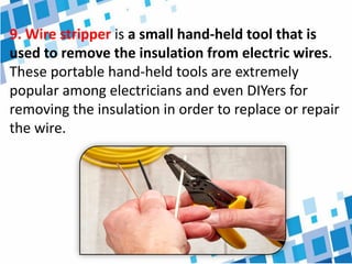 9. Wire stripper is a small hand-held tool that is
used to remove the insulation from electric wires.
These portable hand-held tools are extremely
popular among electricians and even DIYers for
removing the insulation in order to replace or repair
the wire.
 