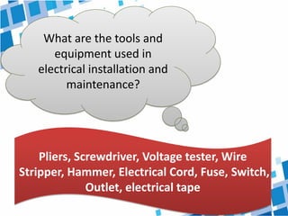 What are the tools and
equipment used in
electrical installation and
maintenance?
Pliers, Screwdriver, Voltage tester, Wire
Stripper, Hammer, Electrical Cord, Fuse, Switch,
Outlet, electrical tape
 
