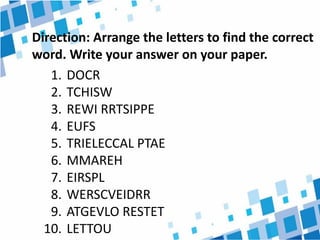 Direction: Arrange the letters to find the correct
word. Write your answer on your paper.
1. DOCR
2. TCHISW
3. REWI RRTSIPPE
4. EUFS
5. TRIELECCAL PTAE
6. MMAREH
7. EIRSPL
8. WERSCVEIDRR
9. ATGEVLO RESTET
10. LETTOU
 