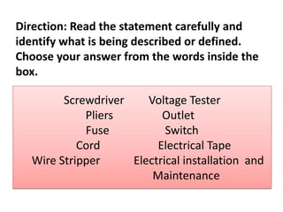 Direction: Read the statement carefully and
identify what is being described or defined.
Choose your answer from the words inside the
box.
Screwdriver Voltage Tester
Pliers Outlet
Fuse Switch
Cord Electrical Tape
Wire Stripper Electrical installation and
Maintenance
 