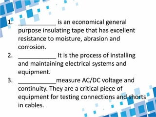 1. ___________ is an economical general
purpose insulating tape that has excellent
resistance to moisture, abrasion and
corrosion.
2. ___________ It is the process of installing
and maintaining electrical systems and
equipment.
3. ___________measure AC/DC voltage and
continuity. They are a critical piece of
equipment for testing connections and shorts
in cables.
 