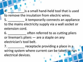4. _________is a small hand-held tool that is used
to remove the insulation from electric wires.
5. _________ it temporarily connects an appliance
to the mains electricity supply via a wall socket or
extension cord.
6. __________ often referred to as cutting pliers
or lineman’s pliers — are a staple on any
electrician’s tool belt.
7. _________ receptacle providing a place in a
wiring system where current can be taken to run
electrical devices.
 