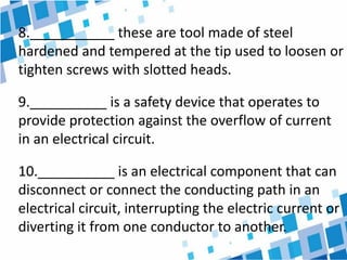8.___________ these are tool made of steel
hardened and tempered at the tip used to loosen or
tighten screws with slotted heads.
9.__________ is a safety device that operates to
provide protection against the overflow of current
in an electrical circuit.
10.__________ is an electrical component that can
disconnect or connect the conducting path in an
electrical circuit, interrupting the electric current or
diverting it from one conductor to another.
 