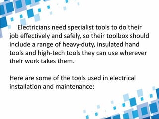Electricians need specialist tools to do their
job effectively and safely, so their toolbox should
include a range of heavy-duty, insulated hand
tools and high-tech tools they can use wherever
their work takes them.
Here are some of the tools used in electrical
installation and maintenance:
 