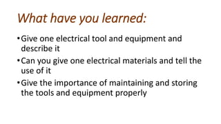 What have you learned:
•Give one electrical tool and equipment and
describe it
•Can you give one electrical materials and tell the
use of it
•Give the importance of maintaining and storing
the tools and equipment properly
 
